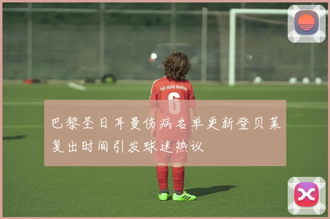 巴黎圣日耳曼伤病名单更新登贝莱复出时间引发球迷热议