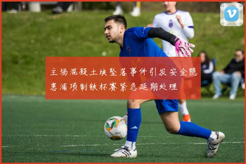 主场混凝土块坠落事件引发安全隐患浦项制铁杯赛紧急延期处理
