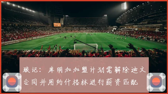 狼记：库明加加盟计划需解除迪文合同并用约什格林进行薪资匹配