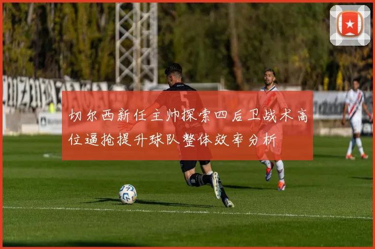 切尔西新任主帅探索四后卫战术高位逼抢提升球队整体效率分析