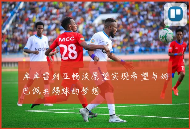 库库雷利亚畅谈愿望实现希望与姆巴佩共踢球的梦想